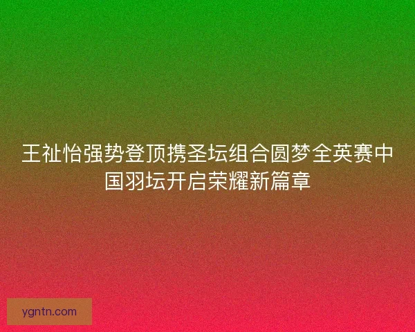 王祉怡强势登顶携圣坛组合圆梦全英赛中国羽坛开启荣耀新篇章