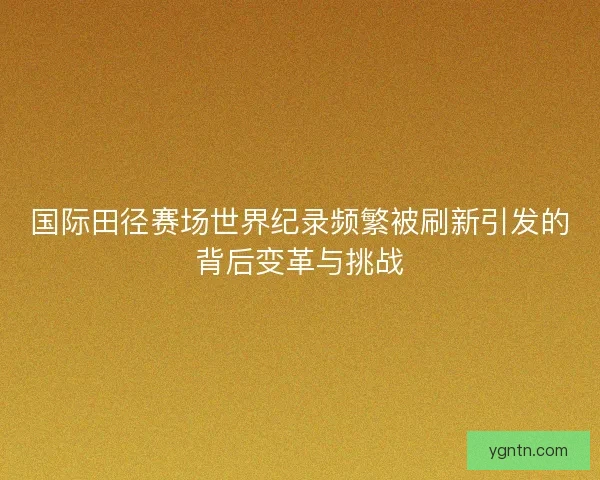 国际田径赛场世界纪录频繁被刷新引发的背后变革与挑战