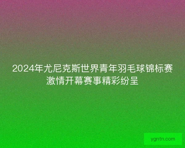 2024年尤尼克斯世界青年羽毛球锦标赛激情开幕赛事精彩纷呈