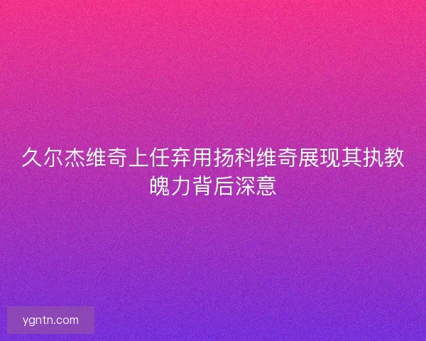 久尔杰维奇上任弃用扬科维奇展现其执教魄力背后深意