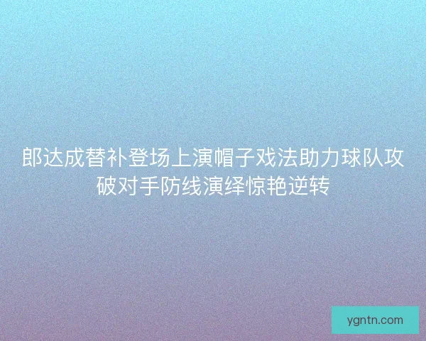 郎达成替补登场上演帽子戏法助力球队攻破对手防线演绎惊艳逆转