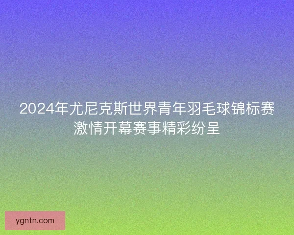 2024年尤尼克斯世界青年羽毛球锦标赛激情开幕赛事精彩纷呈