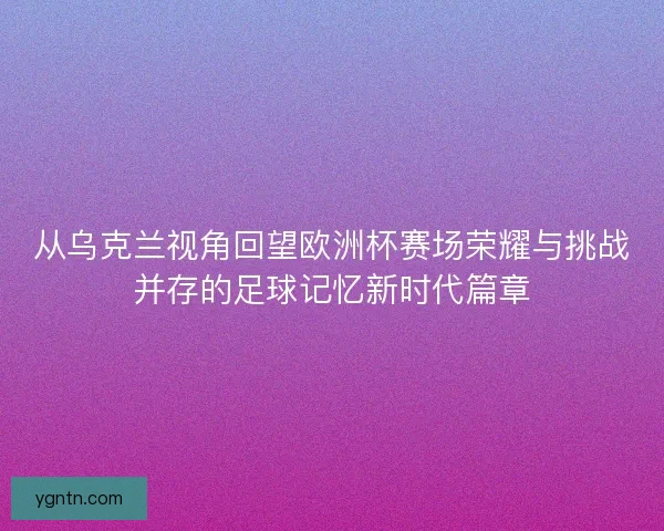 从乌克兰视角回望欧洲杯赛场荣耀与挑战并存的足球记忆新时代篇章