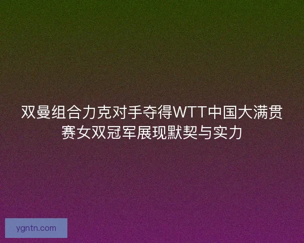 双曼组合力克对手夺得WTT中国大满贯赛女双冠军展现默契与实力